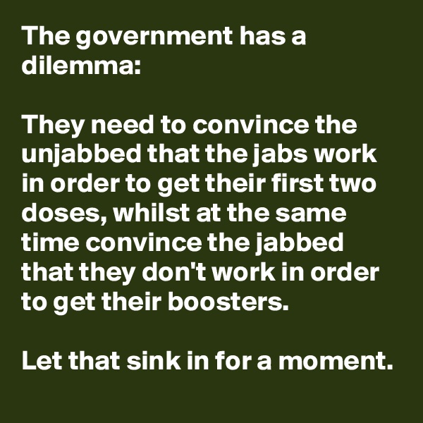 The government has a dilemma: 

They need to convince the unjabbed that the jabs work in order to get their first two doses, whilst at the same time convince the jabbed that they don't work in order to get their boosters.

Let that sink in for a moment.