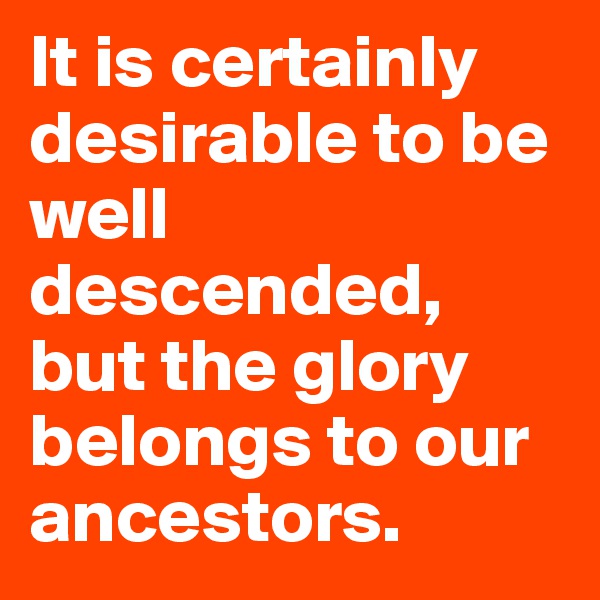It is certainly desirable to be well descended, but the glory belongs to our ancestors.