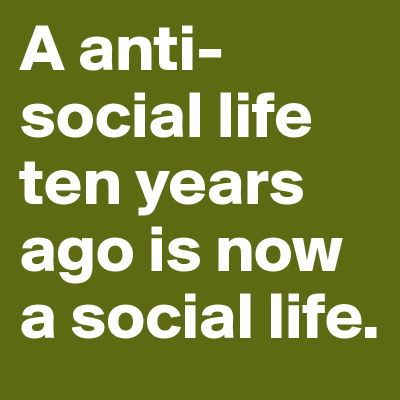 A anti-social life ten years ago is now a social life. 