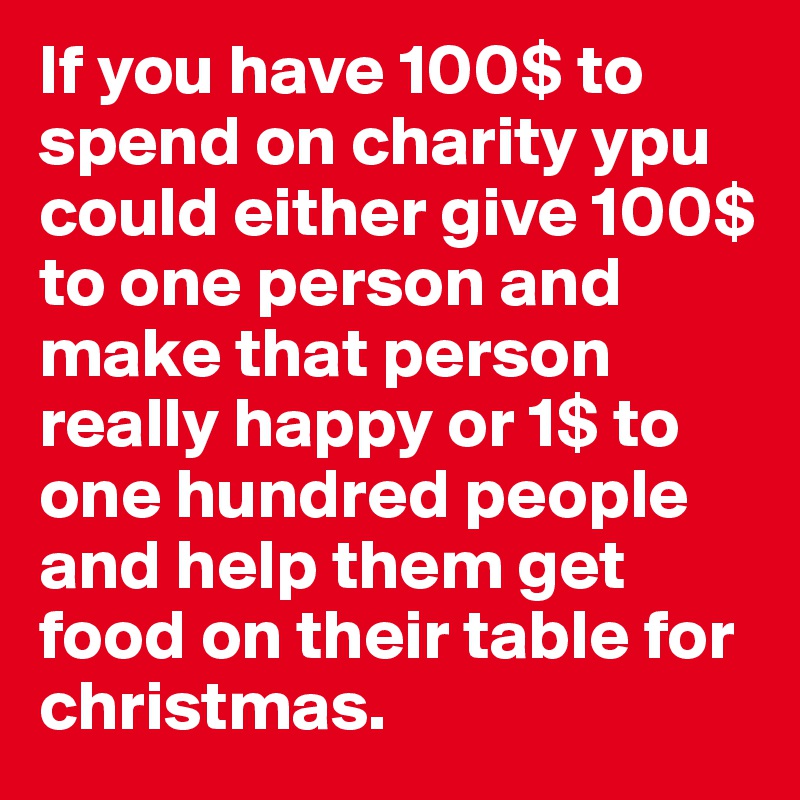 If you have 100$ to spend on charity ypu could either give 100$ to one person and make that person really happy or 1$ to one hundred people and help them get food on their table for christmas.