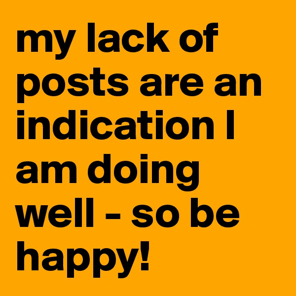 my lack of posts are an indication I am doing well - so be happy!