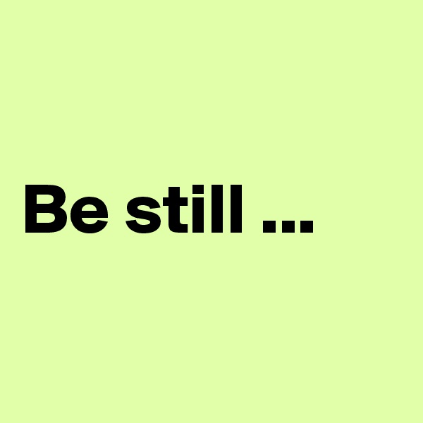 

Be still ...                                   
