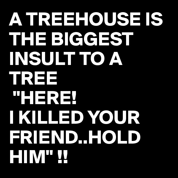 A TREEHOUSE IS THE BIGGEST INSULT TO A TREE
 "HERE!  
I KILLED YOUR FRIEND..HOLD HIM" !!