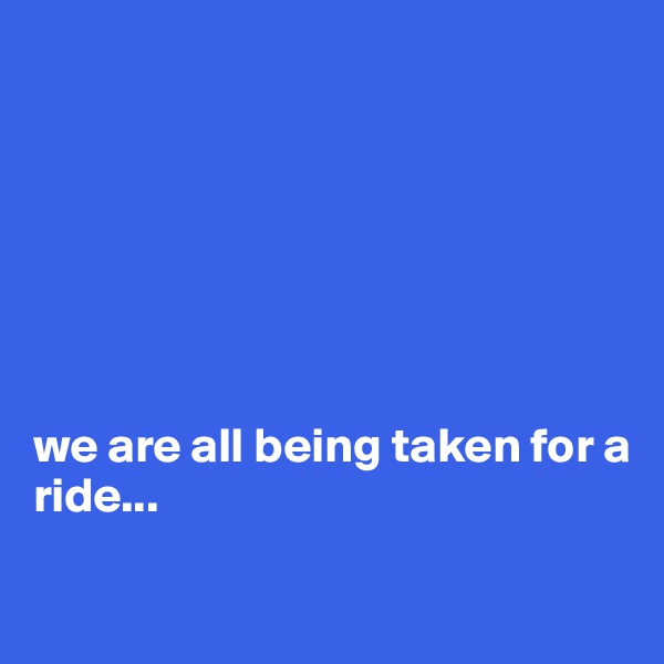 







we are all being taken for a 
ride...

