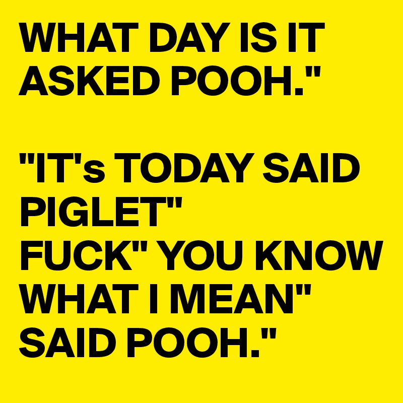 WHAT DAY IS IT ASKED POOH."

"IT's TODAY SAID PIGLET"
FUCK" YOU KNOW WHAT I MEAN"
SAID POOH."