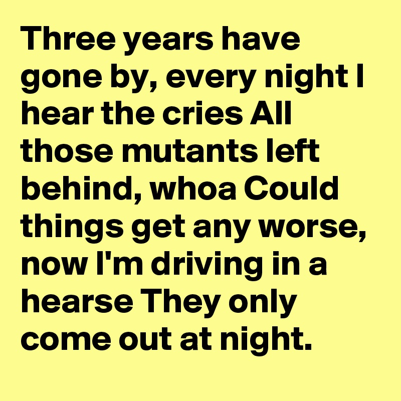 Three years have gone by, every night I hear the cries All those mutants left behind, whoa Could things get any worse, now I'm driving in a hearse They only come out at night.