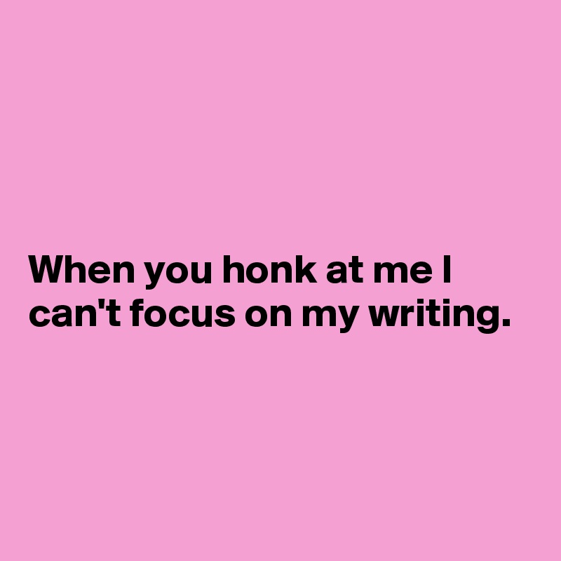 




When you honk at me I can't focus on my writing.


