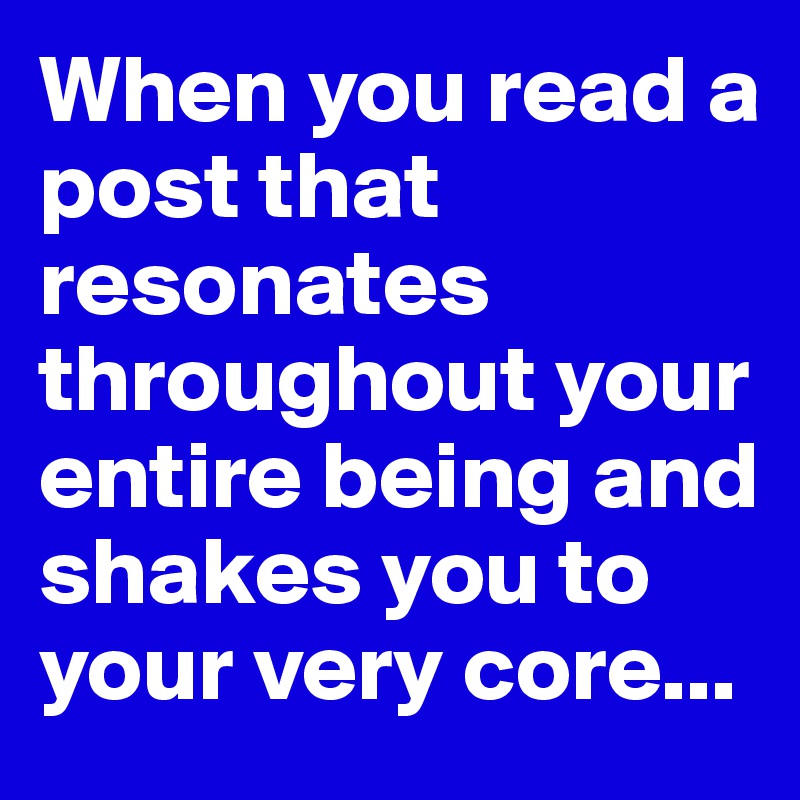 When you read a post that resonates throughout your entire being and shakes you to your very core...