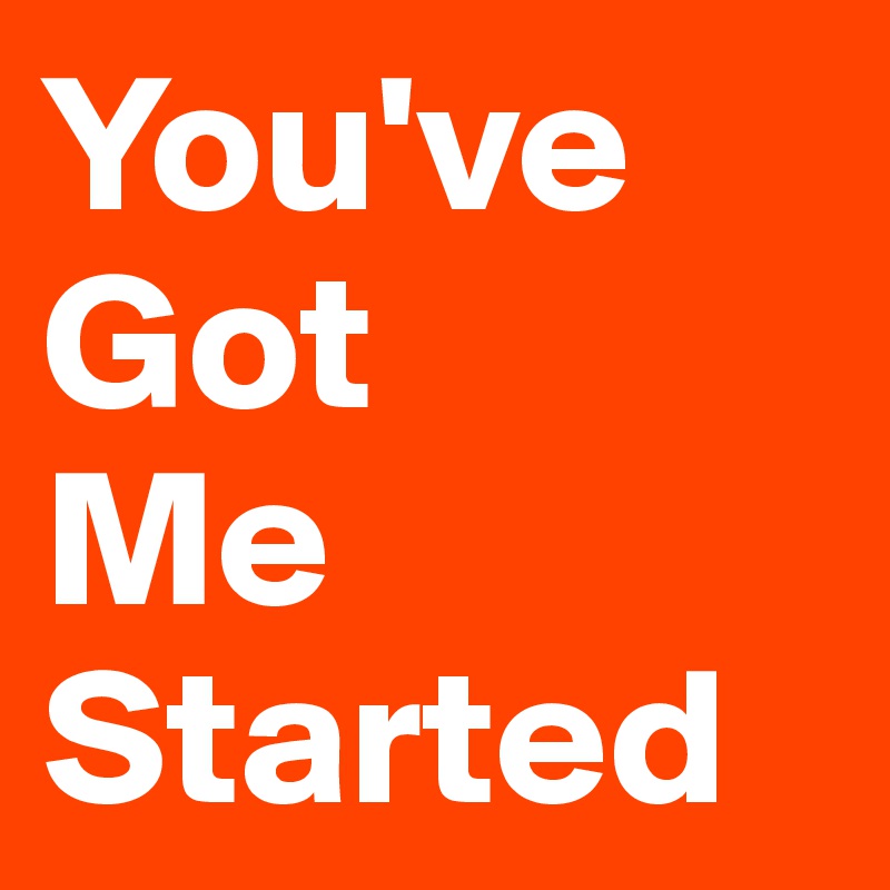 You've
Got
Me
Started