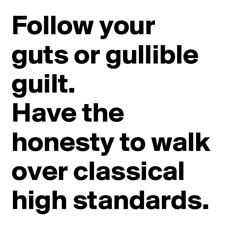 Follow your guts or gullible guilt.
Have the honesty to walk
over classical high standards.