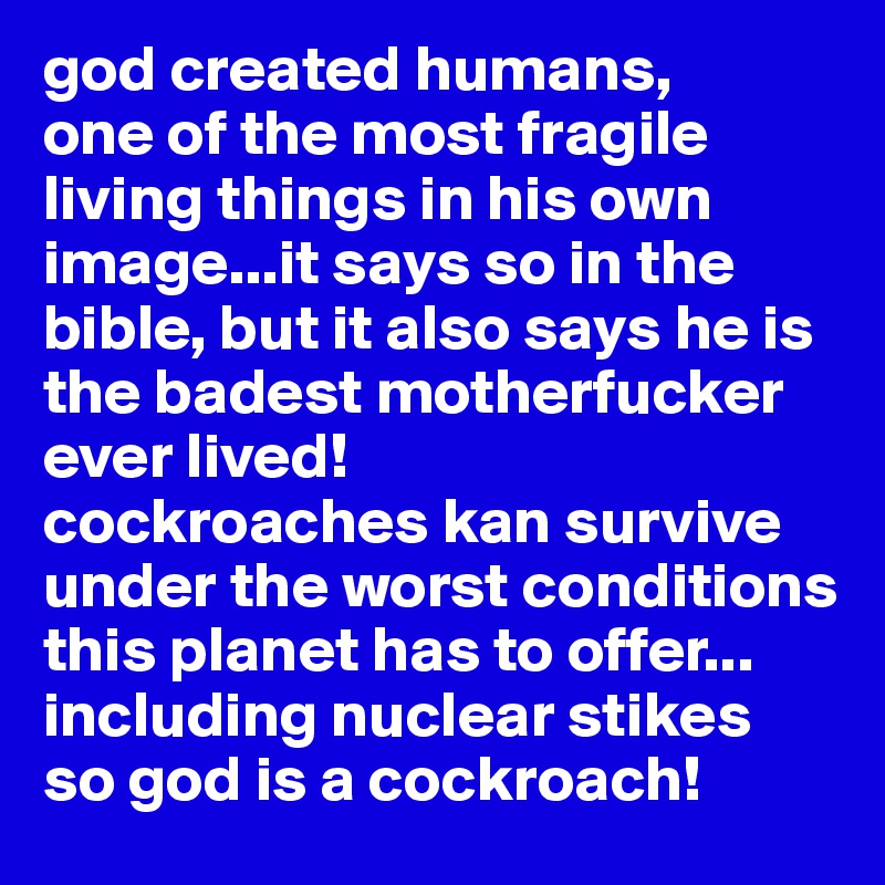 god created humans,
one of the most fragile living things in his own image...it says so in the bible, but it also says he is the badest motherfucker ever lived!
cockroaches kan survive under the worst conditions this planet has to offer... including nuclear stikes
so god is a cockroach!