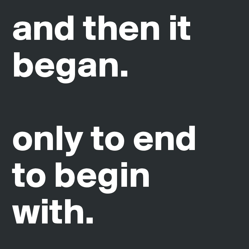 and then it began. 

only to end to begin with. 