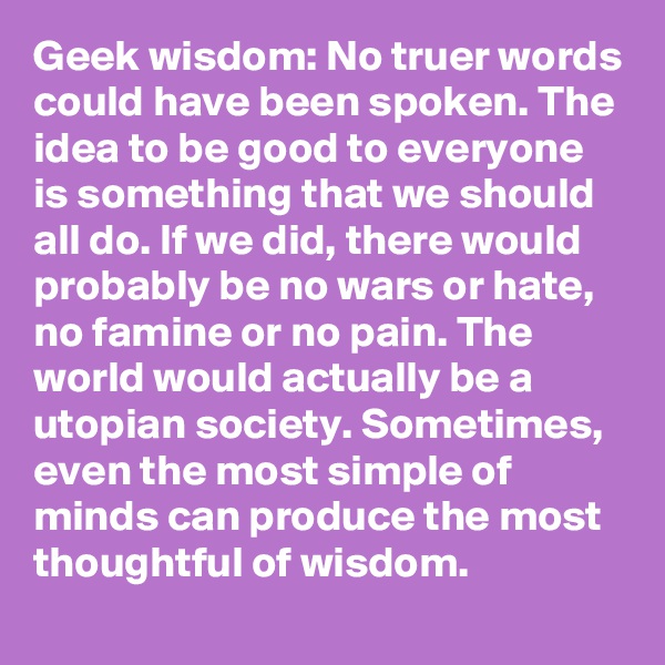 Geek wisdom: No truer words could have been spoken. The idea to be good to everyone is something that we should all do. If we did, there would probably be no wars or hate, no famine or no pain. The world would actually be a utopian society. Sometimes, even the most simple of minds can produce the most thoughtful of wisdom.