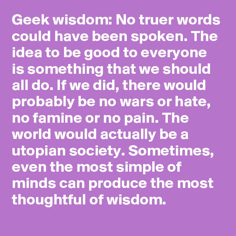 Geek wisdom: No truer words could have been spoken. The idea to be good to everyone is something that we should all do. If we did, there would probably be no wars or hate, no famine or no pain. The world would actually be a utopian society. Sometimes, even the most simple of minds can produce the most thoughtful of wisdom.