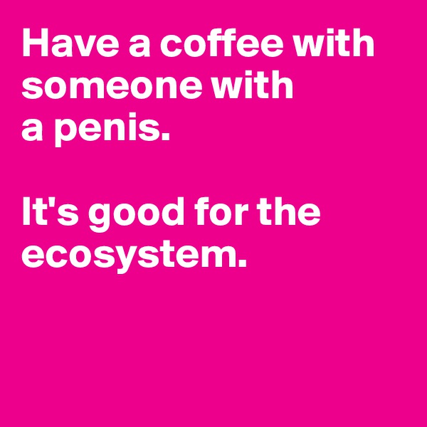 Have a coffee with someone with 
a penis. 

It's good for the ecosystem.


