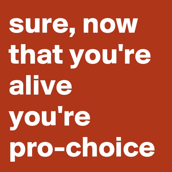 sure, now that you're alive you're pro-choice