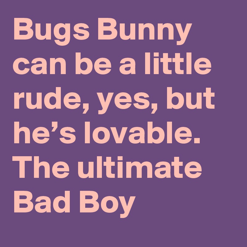 Bugs Bunny can be a little rude, yes, but he’s lovable. The ultimate Bad Boy