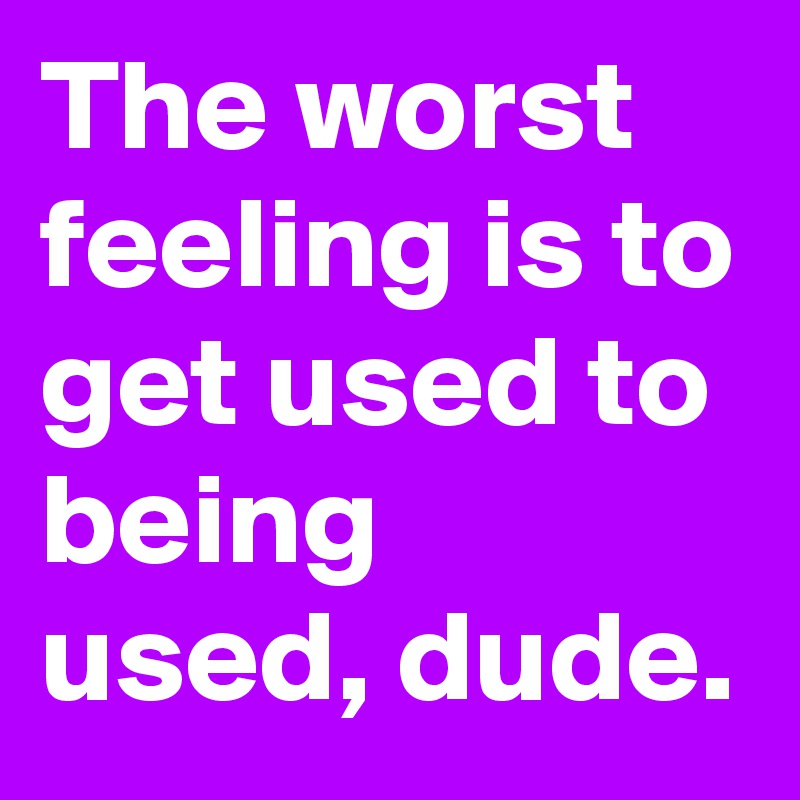 the-worst-feeling-is-to-get-used-to-being-used-dude-post-by