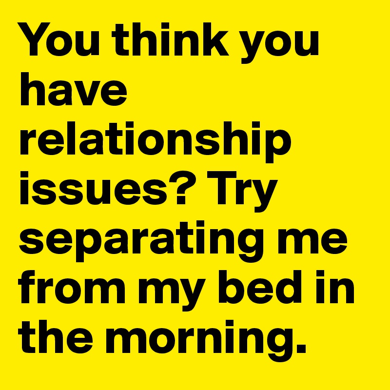 You think you have relationship issues? Try separating me from my bed in the morning. 