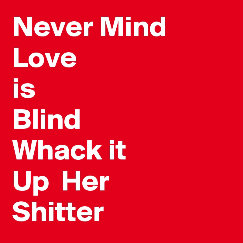Never Mind 
Love 
is
Blind
Whack it
Up  Her 
Shitter