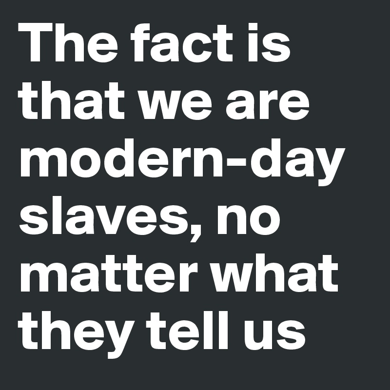 The fact is that we are modern-day slaves, no matter what they tell us