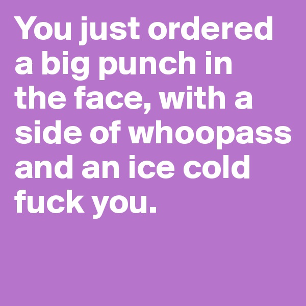 You just ordered a big punch in the face, with a side of whoopass and an ice cold fuck you.

