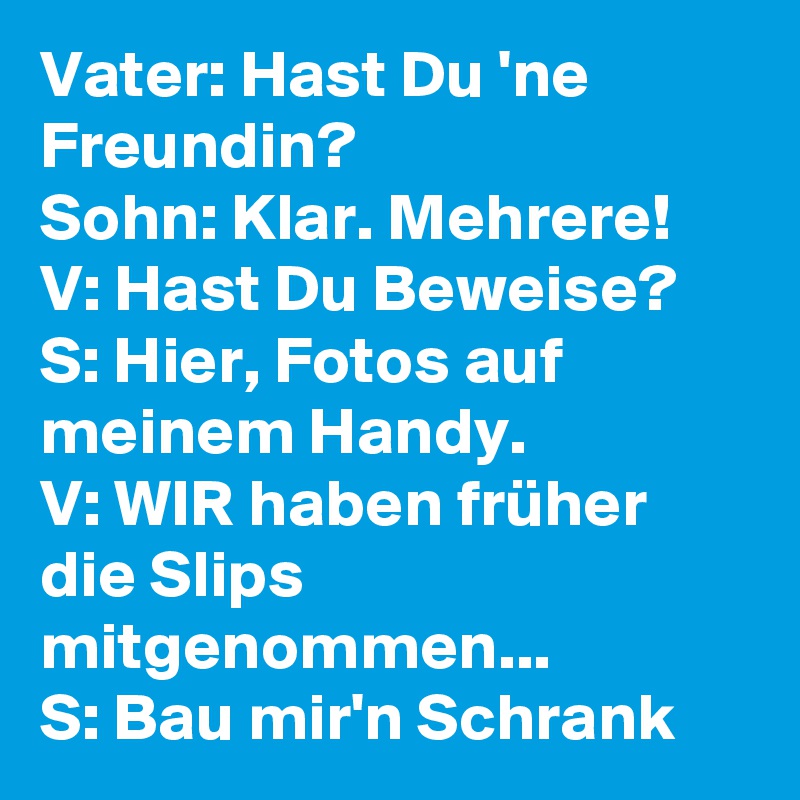 Vater: Hast Du 'ne Freundin?
Sohn: Klar. Mehrere!
V: Hast Du Beweise?
S: Hier, Fotos auf meinem Handy.
V: WIR haben früher die Slips mitgenommen...
S: Bau mir'n Schrank