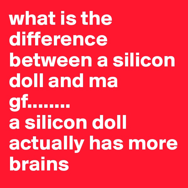 what is the difference between a silicon doll and ma gf........ 
a silicon doll actually has more brains