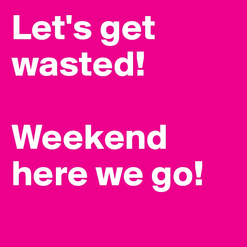 Let's get wasted! 

Weekend here we go!
