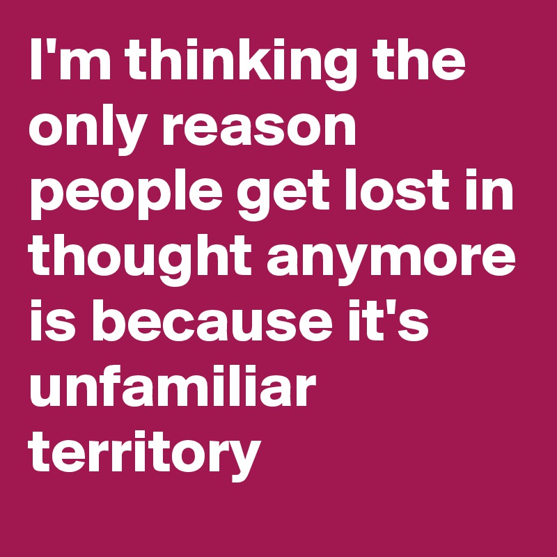 I'm thinking the only reason people get lost in thought anymore is because it's unfamiliar territory 