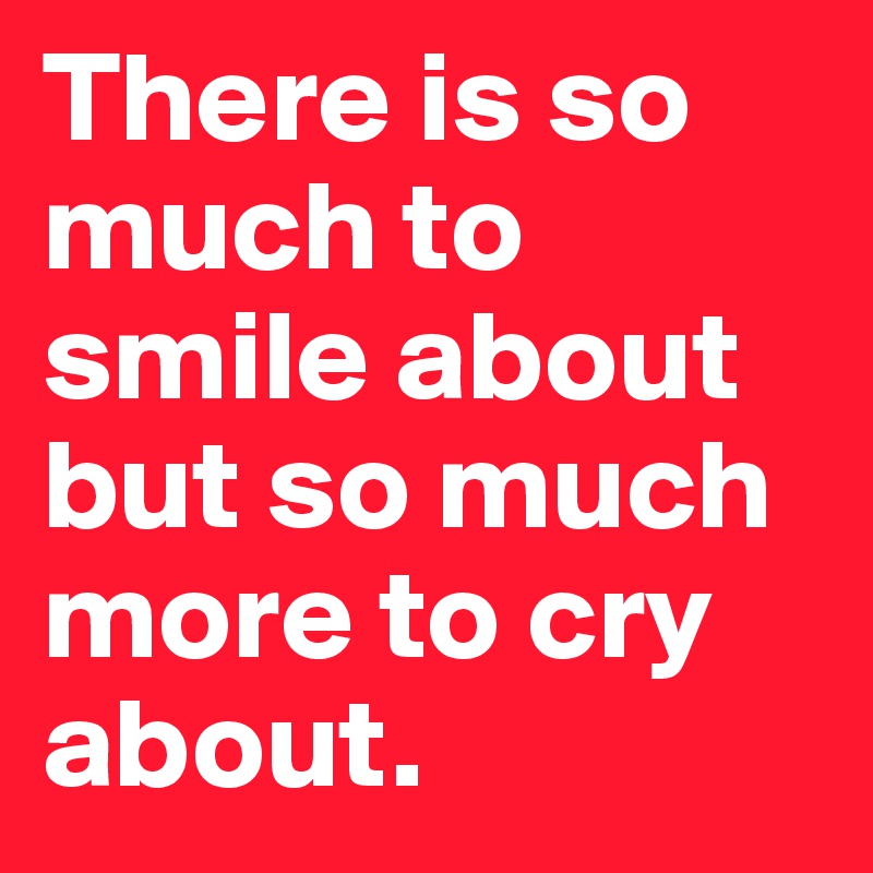 There is so much to smile about but so much more to cry about. 