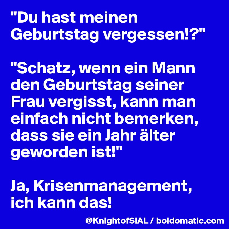 "Du hast meinen Geburtstag vergessen!?"

"Schatz, wenn ein Mann den Geburtstag seiner Frau vergisst, kann man einfach nicht bemerken, dass sie ein Jahr älter geworden ist!"

Ja, Krisenmanagement, ich kann das!