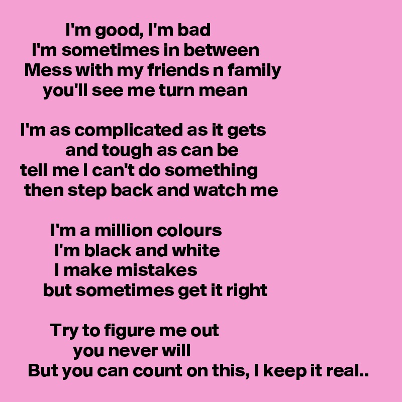             I'm good, I'm bad
   I'm sometimes in between
 Mess with my friends n family
      you'll see me turn mean

I'm as complicated as it gets
            and tough as can be
tell me I can't do something
 then step back and watch me

        I'm a million colours
         I'm black and white
         I make mistakes
      but sometimes get it right

        Try to figure me out
              you never will
  But you can count on this, I keep it real..