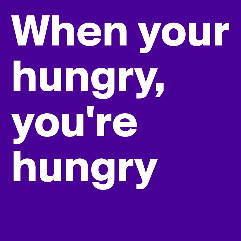 When your hungry, you're hungry 