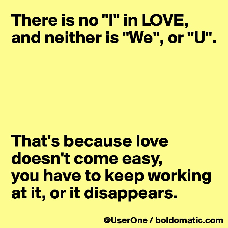 There is no "I" in LOVE, and neither is "We", or "U".





That's because love doesn't come easy,
you have to keep working at it, or it disappears.