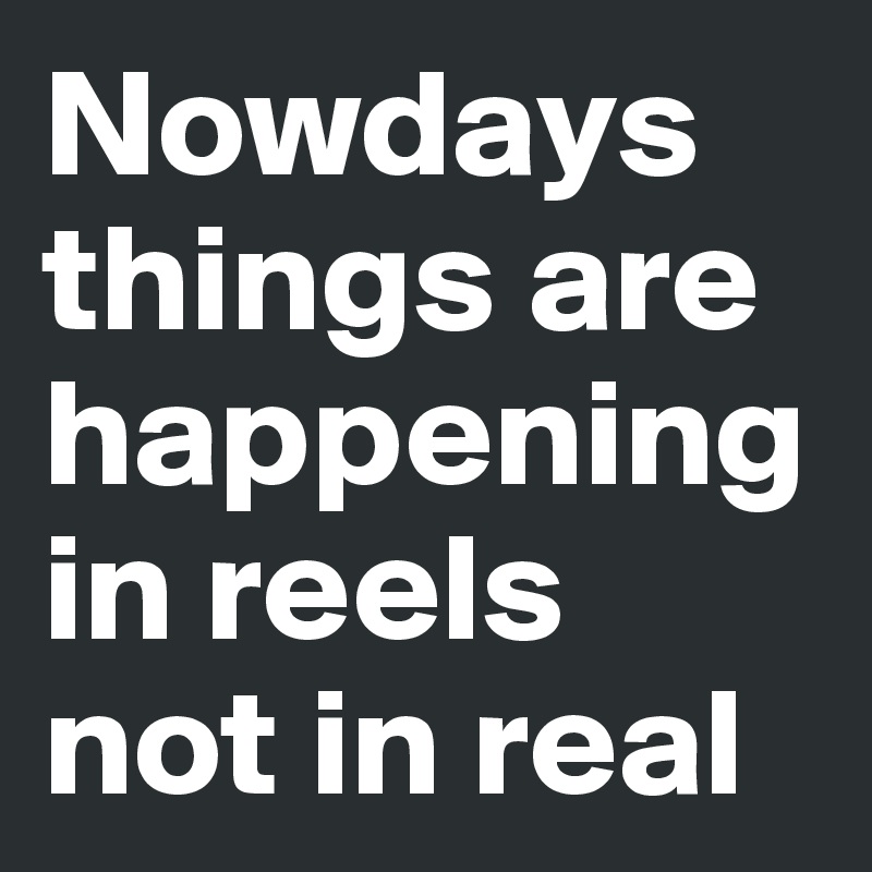 Nowdays things are happening in reels not in real