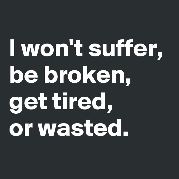 
I won't suffer, be broken, get tired, 
or wasted. 