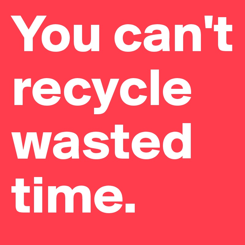 You can't recycle wasted time.