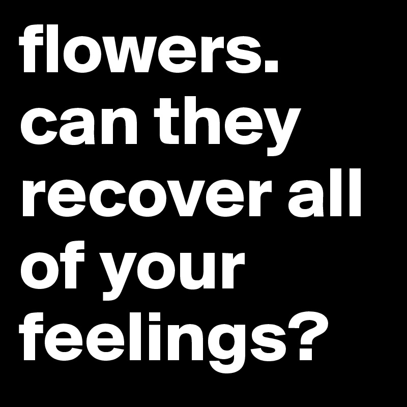 flowers.
can they recover all of your
feelings?