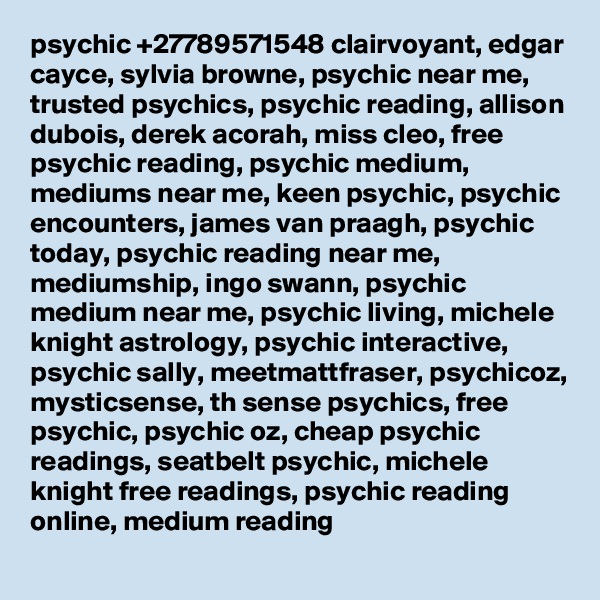 psychic +27789571548 clairvoyant, edgar cayce, sylvia browne, psychic near me, trusted psychics, psychic reading, allison dubois, derek acorah, miss cleo, free psychic reading, psychic medium, mediums near me, keen psychic, psychic encounters, james van praagh, psychic today, psychic reading near me, mediumship, ingo swann, psychic medium near me, psychic living, michele knight astrology, psychic interactive, psychic sally, meetmattfraser, psychicoz, mysticsense, th sense psychics, free psychic, psychic oz, cheap psychic readings, seatbelt psychic, michele knight free readings, psychic reading online, medium reading