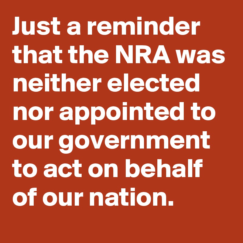 Just a reminder that the NRA was neither elected nor appointed to our government to act on behalf of our nation.