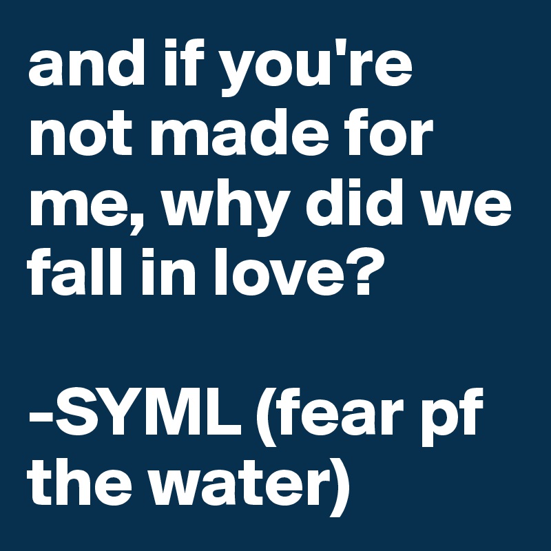 and if you're not made for me, why did we fall in love?

-SYML (fear pf the water)