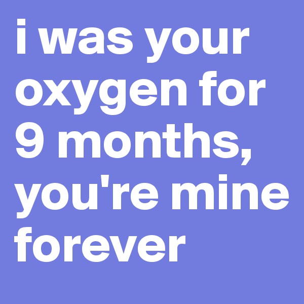 i was your oxygen for 9 months, you're mine forever