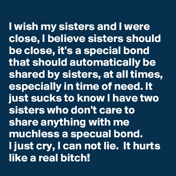 
I wish my sisters and I were close, I believe sisters should be close, it's a special bond that should automatically be shared by sisters, at all times, especially in time of need. It just sucks to know I have two sisters who don't care to share anything with me muchless a specual bond.
I just cry, I can not lie.  It hurts like a real bitch!