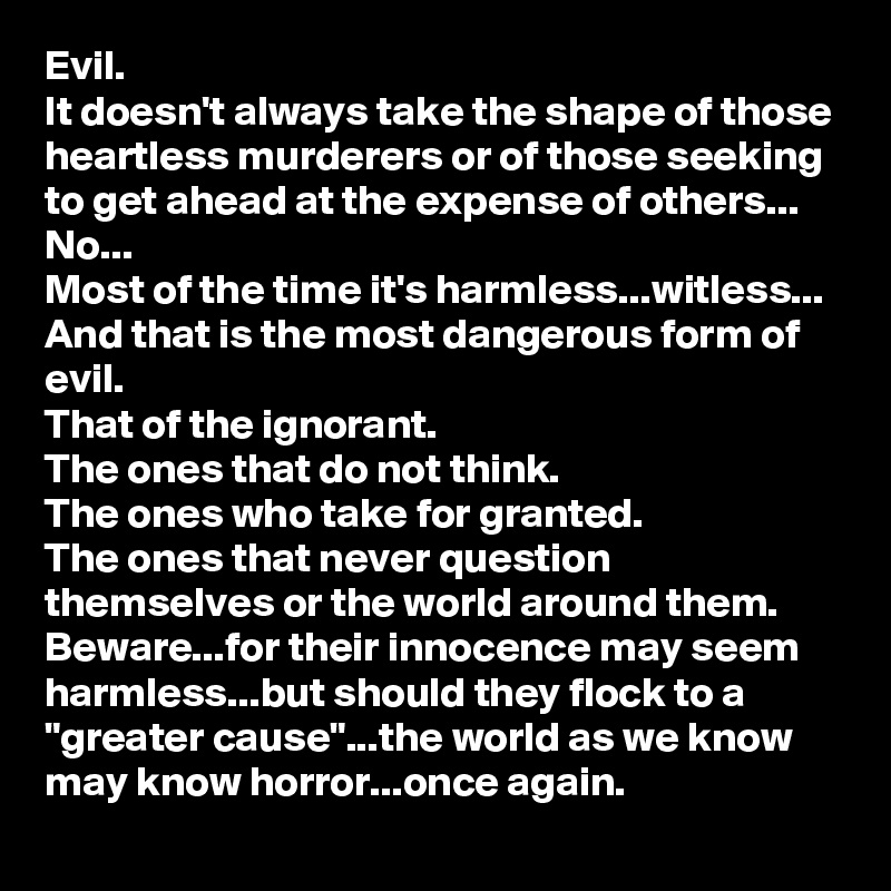 Evil.
It doesn't always take the shape of those heartless murderers or of those seeking to get ahead at the expense of others...
No...
Most of the time it's harmless...witless...
And that is the most dangerous form of evil.
That of the ignorant. 
The ones that do not think.
The ones who take for granted.
The ones that never question themselves or the world around them.
Beware...for their innocence may seem harmless...but should they flock to a "greater cause"...the world as we know may know horror...once again.