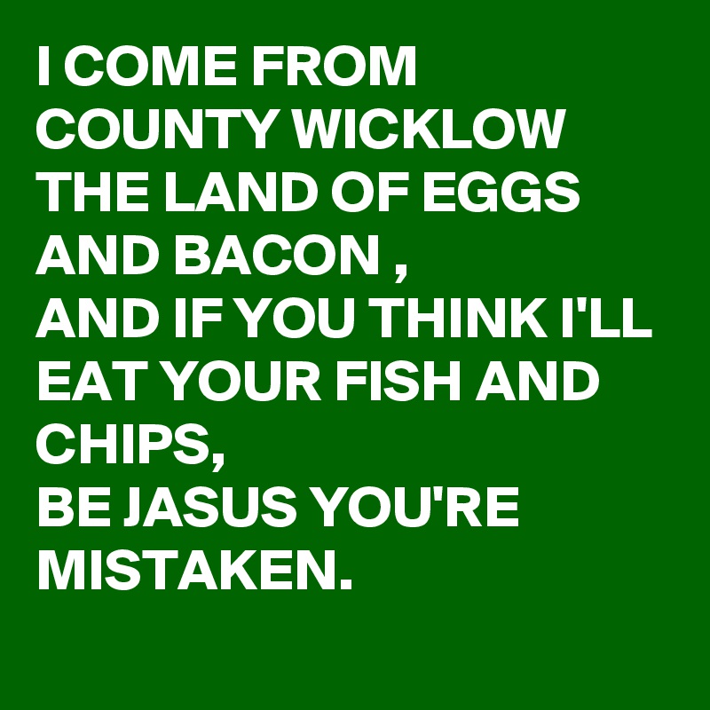 I COME FROM COUNTY WICKLOW THE LAND OF EGGS AND BACON , 
AND IF YOU THINK I'LL EAT YOUR FISH AND CHIPS, 
BE JASUS YOU'RE MISTAKEN.
