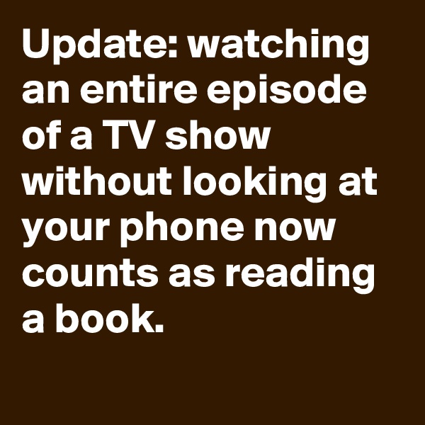 Update: watching an entire episode of a TV show without looking at your phone now counts as reading a book.