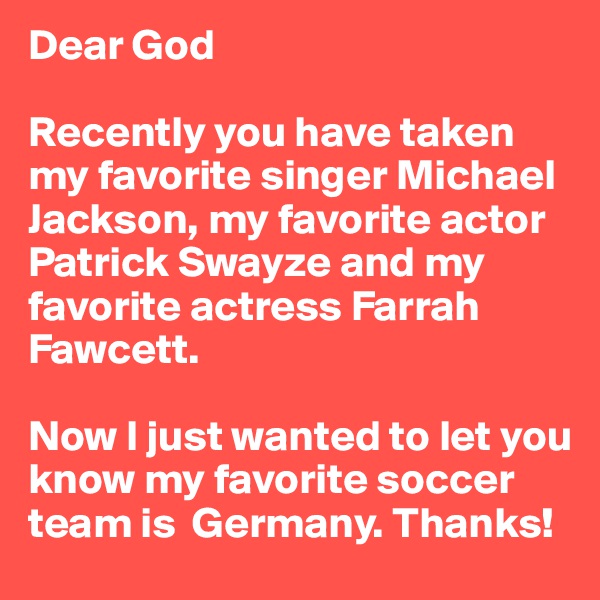 Dear God

Recently you have taken my favorite singer Michael Jackson, my favorite actor Patrick Swayze and my favorite actress Farrah Fawcett.

Now I just wanted to let you know my favorite soccer team is  Germany. Thanks!