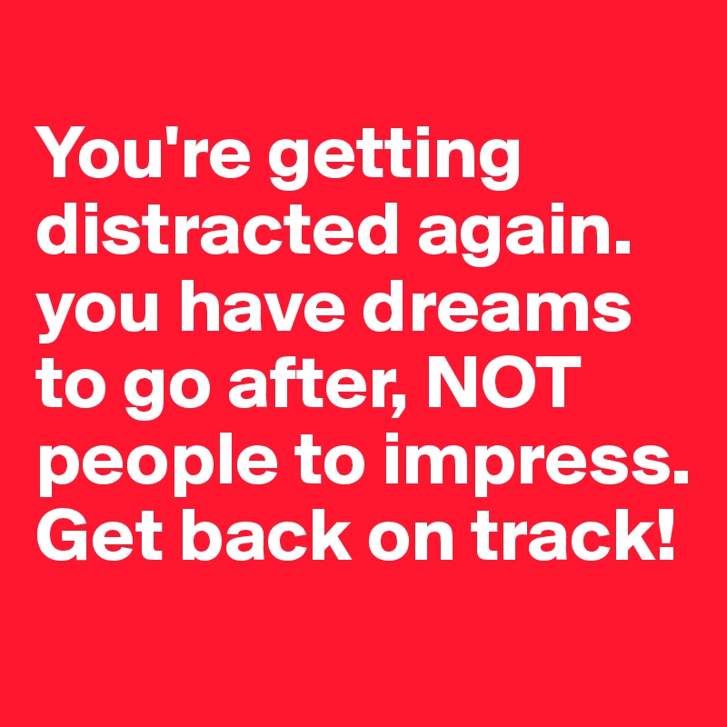 
You're getting distracted again. you have dreams to go after, NOT people to impress. Get back on track!
