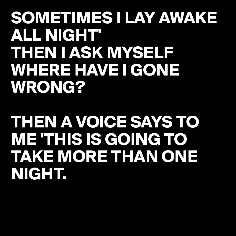 SOMETIMES I LAY AWAKE ALL NIGHT'
THEN I ASK MYSELF WHERE HAVE I GONE WRONG?

THEN A VOICE SAYS TO ME 'THIS IS GOING TO TAKE MORE THAN ONE NIGHT.

